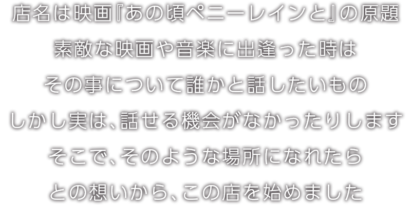 店名は映画『あの頃ペニーレインと』の原題。素敵な映画や音楽に出逢った時はその事について誰かと話したいもの。しかし実は、話せる機会がなかったりします。そこで、そのような場所になれたらとの想いから、この店を始めました。